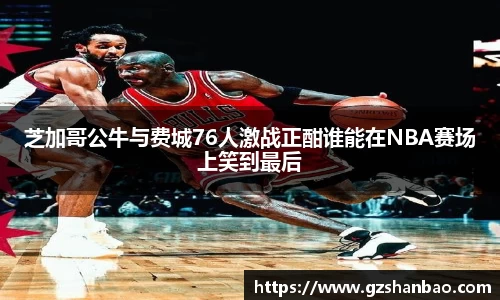 芝加哥公牛与费城76人激战正酣谁能在NBA赛场上笑到最后