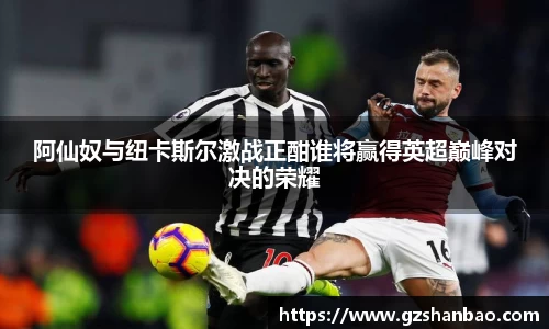 阿仙奴与纽卡斯尔激战正酣谁将赢得英超巅峰对决的荣耀