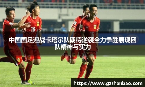 中国国足迎战卡塔尔队期待逆袭全力争胜展现团队精神与实力