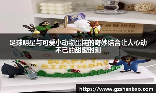 足球明星与可爱小动物蛋糕的奇妙结合让人心动不已的甜蜜时刻